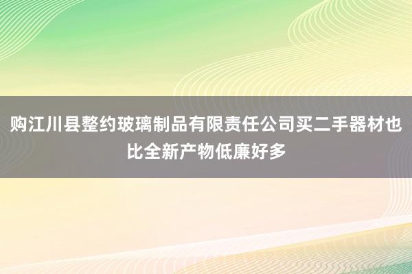 购江川县整约玻璃制品有限责任公司买二手器材也比全新产物低廉好多