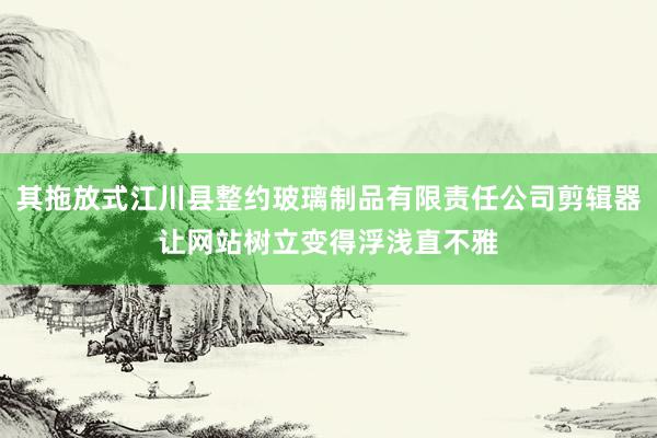 其拖放式江川县整约玻璃制品有限责任公司剪辑器让网站树立变得浮浅直不雅