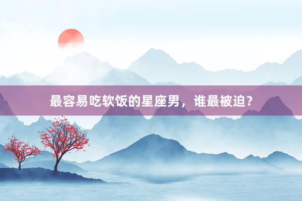 最容易吃软饭的星座男,谁最被迫?